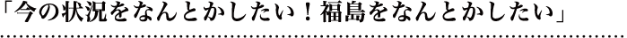 「今の状況をなんとかしたい！福島をなんとかしたい」