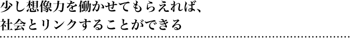 少し想像力を働かせてもらえれば、社会とリンクするkとができる