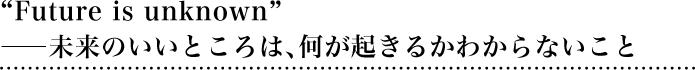 “Future is unknown”――未来のいいところは、何が起きるかわからないこと
