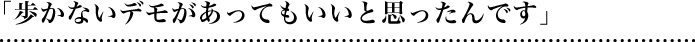 「歩かないデモがあってもいいと思ったんです」