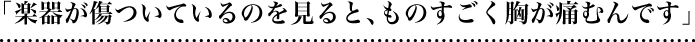 「楽器が傷ついているのを見ると、ものすごく胸が痛むんです」