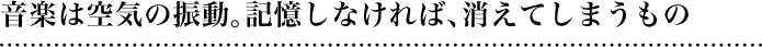 音楽は空気の振動。記憶しなければ、消えてしまうもの