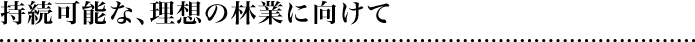 持続可能な、理想の林業に向けて