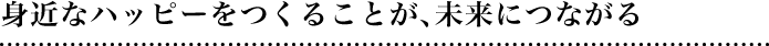 身近なハッピーをつくることが、未来につながる