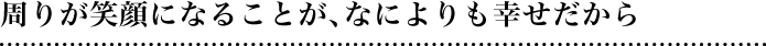 周りが笑顔になることが、なによりも幸せだから