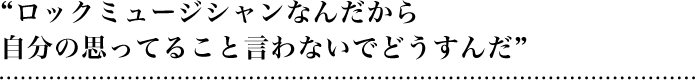 “ロックミュージシャンなんだから自分の思ってること言わないでどうすんだ”