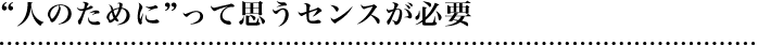 “人のために”って思うセンスが必要