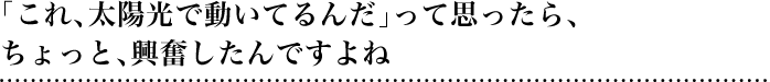 「これ、太陽光で動いてるんだ」って思ったら、ちょっと、興奮したんですよね