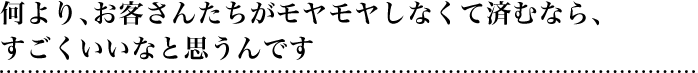 何より、お客さんたちがモヤモヤしなくて済むなら、すごくいいなと思うんです