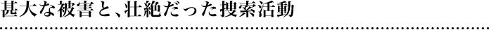 甚大な被害と、壮絶だった捜索活動