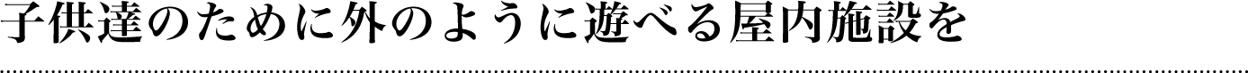 子供達のために外のように遊べる屋内施設を