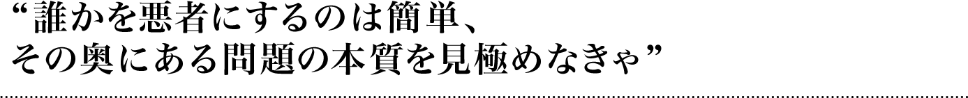 誰かを悪者にするのは簡単、その奥にある問題の本質を見極めなきゃ