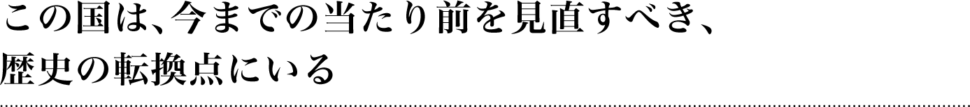 この国は、今までの当たり前を見直すべき、歴史の転換点にいる