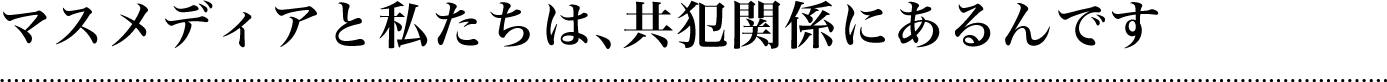 マスメディアと私たちは、共犯関係にあるんです