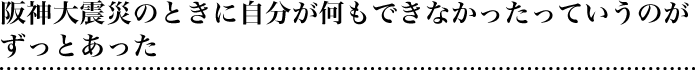 阪神大震災のときに自分が何もできなかったっていうのがずっとあった
