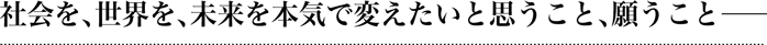 社会を、世界を、未来を本気で変えたいと思うこと、願うこと――