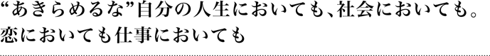 “あきらめるな”自分の人生においても、社会においても。恋においても仕事においても。