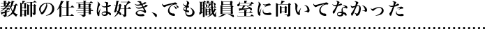 教師の仕事は好き、でも職員室に向いてなかった