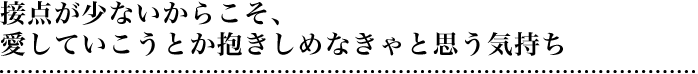 接点が少ないからこそ、愛していこうとか抱きしめなきゃと思う気持ち