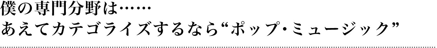 僕の専門分野は……あえてカテゴライズするなら“ポップ・ミュージック”