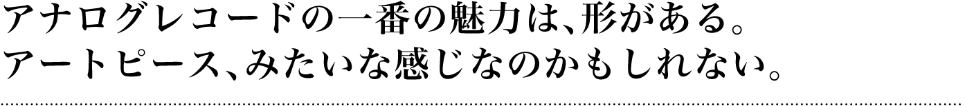 アナログレコードの一番の魅力は、形がある。アートピース、みたいな感じなのかもしれない。