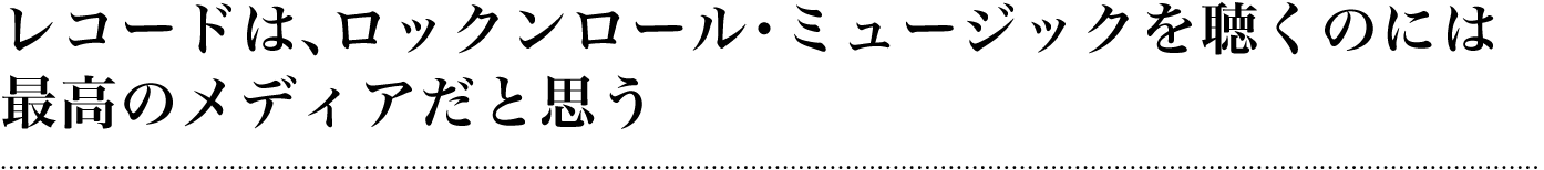 レコードは、ロックンロール・ミュージックを聴くのには最高のメディアだと思う