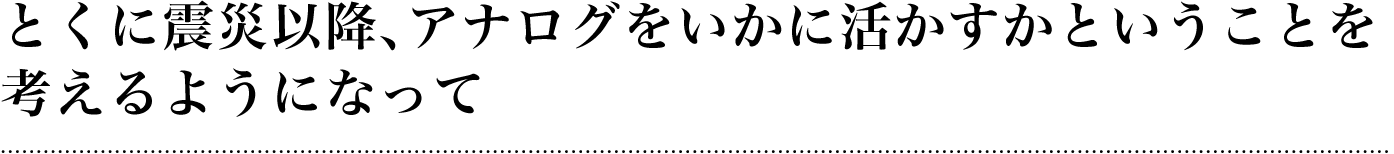 とくに震災以降、アナログをいかに活かすかということを考えるようになって