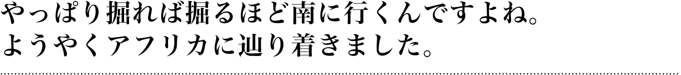 やっぱり掘れば掘るほど南に行くんですよね。ようやくアフリカに辿り着きました。