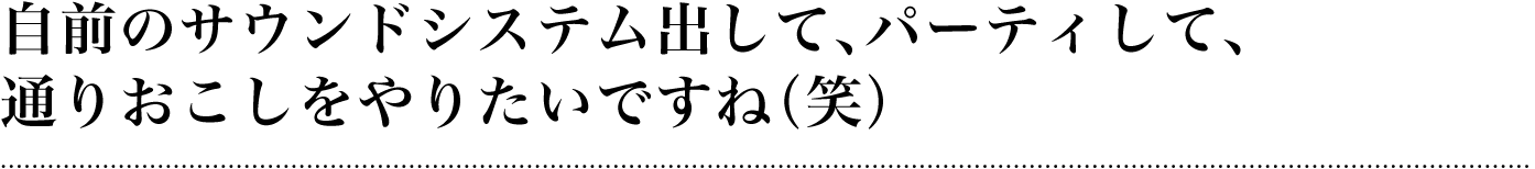 自前のサウンドシステム出して、パーティして、通りおこしをやりたいですね（笑）