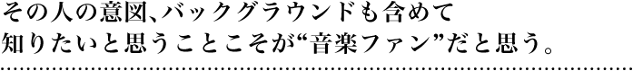 その人の意図、バックグラウンドも含めて知りたいと思うことこそが“音楽ファン”だと思う。