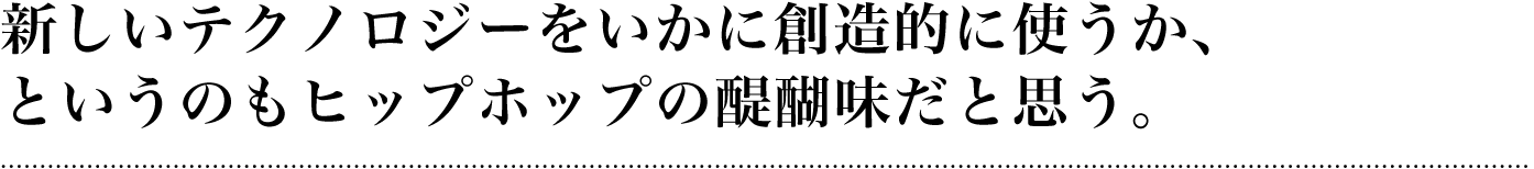 新しいテクノロジーをいかに創造的に使うか、というのもヒップホップの醍醐味だと思う。