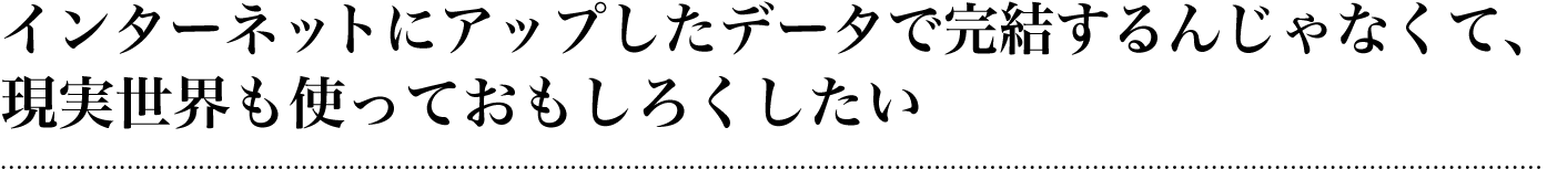 インターネットにアップしたデータで完結するんじゃなくて、現実世界も使っておもしろくしたい