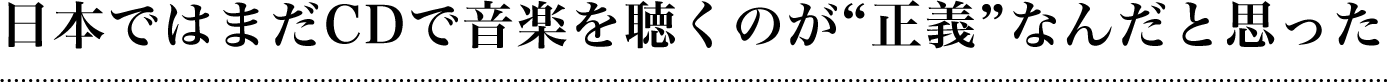 日本ではまだCDで音楽を聴くのが『正義』なんだと思った