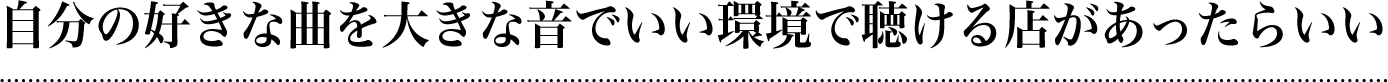 自分の好きな曲を大きな音でいい環境で聴ける店があったらいい