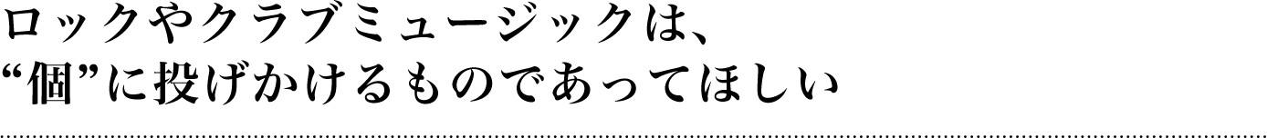 ロックやクラブミュージックは、個に投げかけるものであってほしい