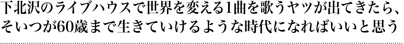 下北沢のライヴハウスで世界を変える一曲を歌うヤツが出てきたら、そいつが60歳まで生きていけるような時代になればいいと思う