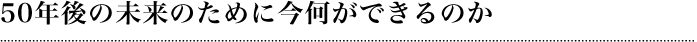 50年後の未来のために今何ができるのか