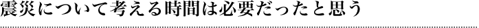 震災について考える時間は必要だったと思う