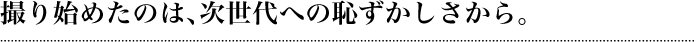 撮り始めたのは、次世代への恥ずかしさから。