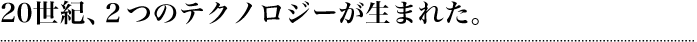 20世紀、2つのテクノロジーが生まれた。