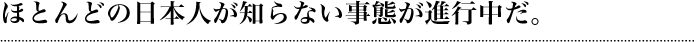 ほとんどの日本人が知らない事態が進行中だ。