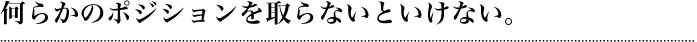 何らかのポジションを取らないといけない。