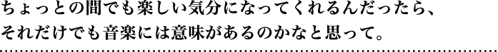 ちょっとの間でも楽しい気分になってくれるんだったら、それだけでも音楽には意味があるのかなと思って。