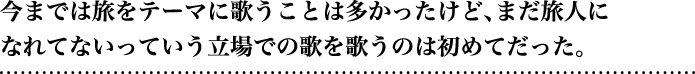 今までは旅をテーマに歌うことは多かったけど、まだ旅人になれてないっていう立場での歌を歌うのは初めてだった。