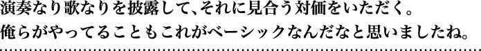 演奏なり歌なりを披露して、それに見合う対価をいただく。俺らがやってることもこれがベーシックなんだなと思いましたね。