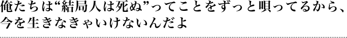 俺たちは「結局人は死ぬ」ってことをずっと唄ってるから、今を生きなきゃいけないんだよ