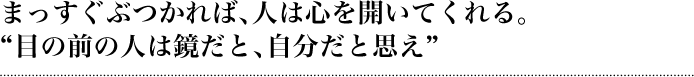 まっすぐぶつかれば、人は心を開いてくれる。「目の前の人は鏡だと、自分だと思え」