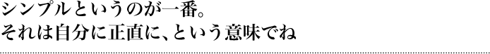 シンプルというのが一番。それは自分に正直に、という意味でね