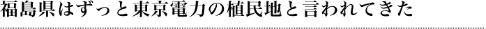 福島県はずっと東京電力の植民地と言われてきた