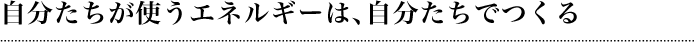 自分たちが使うエネルギーは、自分たちでつくる